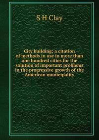 City building; a citation of methods in use in more than one hundred cities for the solution of important problems in the progressive growth of the American munieipality.
