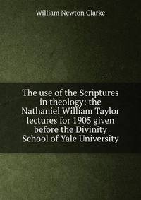 The use of the Scriptures in theology: the Nathaniel William Taylor lectures for 1905 given before the Divinity School of Yale University