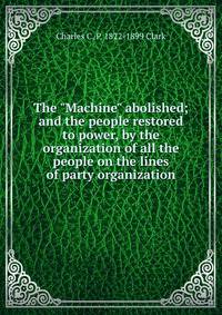 The "Machine" abolished; and the people restored to power, by the organization of all the people on the lines of party organization
