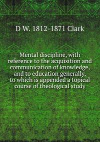 Mental discipline, with reference to the acquisition and communication of knowledge, and to education generally, to which is appended a topical course of theological study