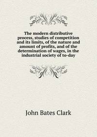 The modern distributive process, studies of competition and its limits, of the nature and amount of profits, and of the determination of wages, in the industrial society of to-day