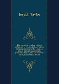 The complete weather guide: a collection of practical observations for prognosticating the weather, drawn from plants, animals, inanimate bodies, and . of Banbury' rules, explained on philos