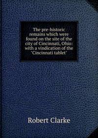 The pre-historic remains which were found on the site of the city of Cincinnati, Ohio: with a vindication of the "Cincinnati tablet"