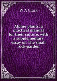 Alpine plants, a practical manual for their culture, with a supplementary essay on The small rock-garden
