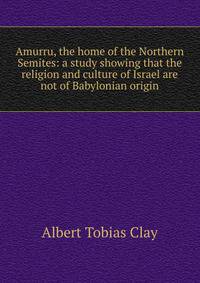 Amurru, the home of the Northern Semites: a study showing that the religion and culture of Israel are not of Babylonian origin
