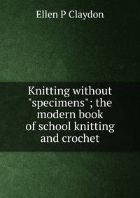 Knitting without "specimens"; the modern book of school knitting and crochet