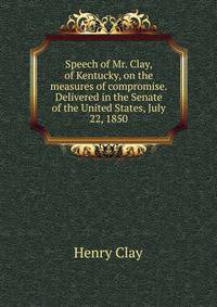 Speech of Mr. Clay, of Kentucky, on the measures of compromise. Delivered in the Senate of the United States, July 22, 1850