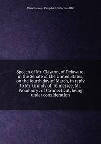 Speech of Mr. Clayton, of Delaware, in the Senate of the United States, on the fourth day of March, in reply to Mr. Grundy of Tennessee, Mr. Woodbury . of Connecticut, being under consideration