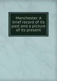 Manchester. A brief record of its past and a picture of its present