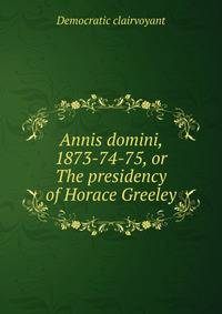 Annis domini, 1873-74-75, or The presidency of Horace Greeley