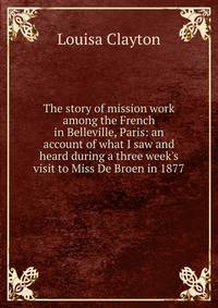 The story of mission work among the French in Belleville, Paris: an account of what I saw and heard during a three week's visit to Miss De Broen in 1877