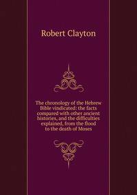 The chronology of the Hebrew Bible vindicated: the facts compared with other ancient histories, and the difficulties explained, from the flood to the death of Moses