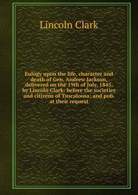 Eulogy upon the life, character and death of Gen. Andrew Jackson, delivered on the 19th of July, 1845, by Lincoln Clark: before the societies and citizens of Tuscaloosa; and pub. at their request