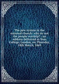 The pew system in the national church: why do not the people worship? : an address delivered at Sion College, London, on Thursday, 18th March, 1869