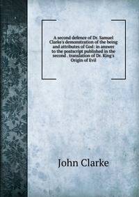 A second defence of Dr. Samuel Clarke's demonstration of the being and attributes of God: in answer to the postscript published in the second . translation of Dr. King's Origin of Evil