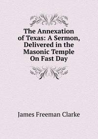 The Annexation of Texas: A Sermon, Delivered in the Masonic Temple On Fast Day