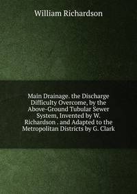 Main Drainage. the Discharge Difficulty Overcome, by the Above-Ground Tubular Sewer System, Invented by W. Richardson . and Adapted to the Metropolitan Districts by G. Clark