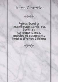 Petrus Borel le lycanthrope; sa vie, ses ecrits, sa correspondance, poesies et documents inedits (French Edition)