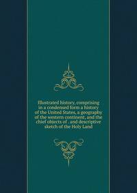 Illustrated history, comprising in a condensed form a history of the United States, a geography of the western continent, and the chief objects of . and descriptive sketch of the Holy Land