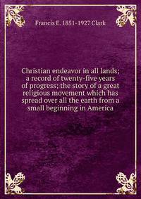 Christian endeavor in all lands; a record of twenty-five years of progress; the story of a great religious movement which has spread over all the earth from a small beginning in America