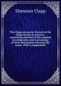 The Clapp memorial. Record of the Clapp family in America, containing sketches of the original six emigrants, and a genealogy of their descendants bearing the name. With a supplement