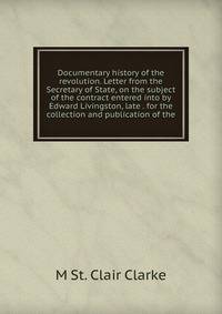 Documentary history of the revolution. Letter from the Secretary of State, on the subject of the contract entered into by Edward Livingston, late . for the collection and publication of the