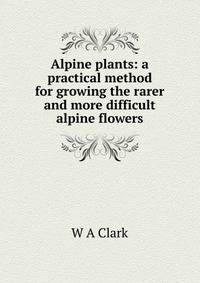 Alpine plants: a practical method for growing the rarer and more difficult alpine flowers