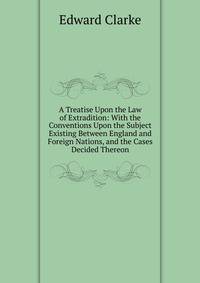 A Treatise Upon the Law of Extradition: With the Conventions Upon the Subject Existing Between England and Foreign Nations, and the Cases Decided Thereon