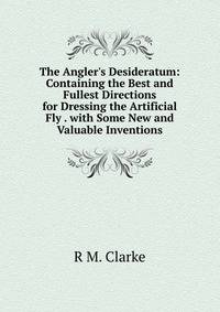 The Angler's Desideratum: Containing the Best and Fullest Directions for Dressing the Artificial Fly . with Some New and Valuable Inventions