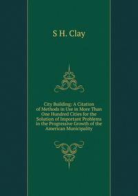 City Building: A Citation of Methods in Use in More Than One Hundred Cities for the Solution of Important Problems in the Progressive Growth of the American Municipality