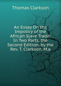 An Essay On the Impolicy of the African Slave Trade: In Two Parts. the Second Edition. by the Rev. T. Clarkson, M.a.