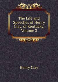 The Life and Speeches of Henry Clay, of Kentucky, Volume 2