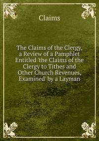 The Claims of the Clergy, a Review of a Pamphlet Entitled 'the Claims of the Clergy to Tithes and Other Church Revenues, Examined' by a Layman