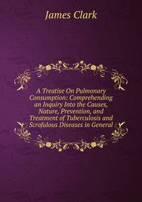 A Treatise On Pulmonary Consumption: Comprehending an Inquiry Into the Causes, Nature, Prevention, and Treatment of Tuberculosis and Scrofulous Diseases in General