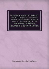 Historia Antigua De Mexico Y De Su Conquista: Ilustrada Con Disertaciones Sobre La Tierra, Los Animales Y Los Habitantes De Mexico, Volumes 1-2 (Spanish Edition)