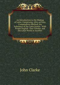An Introduction to the Making of Latin: Comprising, After an Easy, Compendious Method, the Substance of the Latin Syntax . With Proper English . One Column, and the Latin Words in Another.