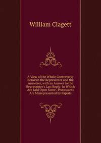 A View of the Whole Controversy Between the Representer and the Answerer, with an Answer to the Representer's Last Reply: In Which Are Laid Open Some . Protestants Are Misrepresented by Papists