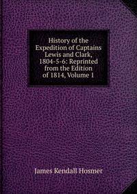 History of the Expedition of Captains Lewis and Clark, 1804-5-6: Reprinted from the Edition of 1814, Volume 1
