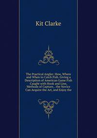 The Practical Angler: How, Where and When to Catch Fish. Giving a Description of American Game Fish Caught with Hook and Line, Methods of Capture, . the Novice Can Acquire the Art, and Enjoy the
