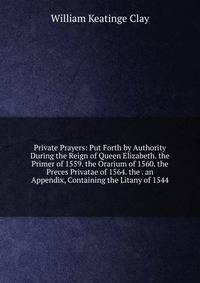 Private Prayers: Put Forth by Authority During the Reign of Queen Elizabeth. the Primer of 1559. the Orarium of 1560. the Preces Privatae of 1564. the . an Appendix, Containing the Litany of 1544