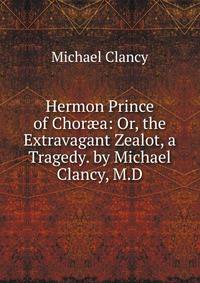 Hermon Prince of Chor?a: Or, the Extravagant Zealot, a Tragedy. by Michael Clancy, M.D.
