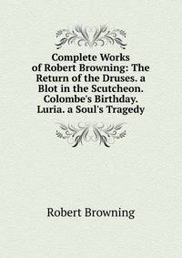 Complete Works of Robert Browning: The Return of the Druses. a Blot in the Scutcheon. Colombe's Birthday. Luria. a Soul's Tragedy