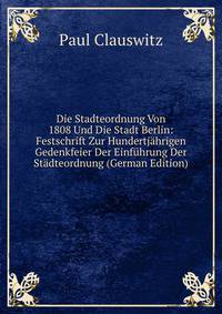 Die Stadteordnung Von 1808 Und Die Stadt Berlin: Festschrift Zur Hundertjahrigen Gedenkfeier Der Einfuhrung Der Stadteordnung (German Edition)
