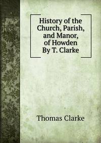 History of the Church, Parish, and Manor, of Howden By T. Clarke.