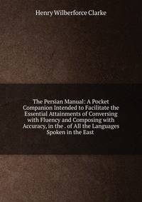 The Persian Manual: A Pocket Companion Intended to Facilitate the Essential Attainments of Conversing with Fluency and Composing with Accuracy, in the . of All the Languages Spoken in the East .
