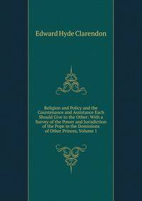 Religion and Policy and the Countenance and Assistance Each Should Give to the Other: With a Survey of the Power and Jurisdiction of the Pope in the Dominions of Other Princes, Volume 1