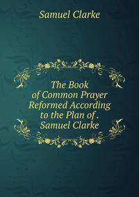 The Book of Common Prayer Reformed According to the Plan of . Samuel Clarke