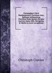 Christophori Clavii Bambergensis E Societate Iesu, Epitome Arithmeticae Practicae Nunc Quinto Ab Ipso Auctore Anno 1606. Recognita, &amp; Multis in Locis Locupletata