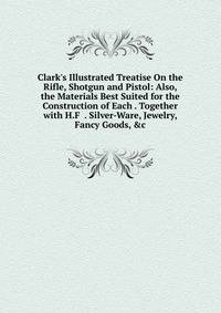 Clark's Illustrated Treatise On the Rifle, Shotgun and Pistol: Also, the Materials Best Suited for the Construction of Each . Together with H.F . Silver-Ware, Jewelry, Fancy Goods, &amp;c