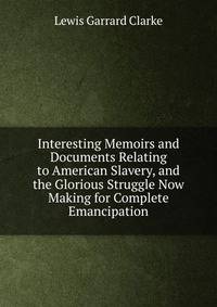 Interesting Memoirs and Documents Relating to American Slavery, and the Glorious Struggle Now Making for Complete Emancipation